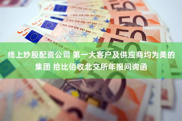 线上炒股配资公司 第一大客户及供应商均为美的集团 拾比佰收北交所年报问询函