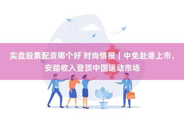 实盘股票配资哪个好 时尚情报｜中免赴港上市，安踏收入登顶中国运动市场