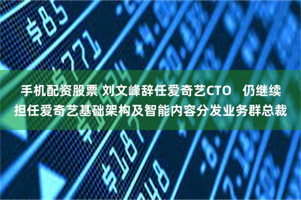 手机配资股票 刘文峰辞任爱奇艺CTO   仍继续担任爱奇艺基础架构及智能内容分发业务群总裁