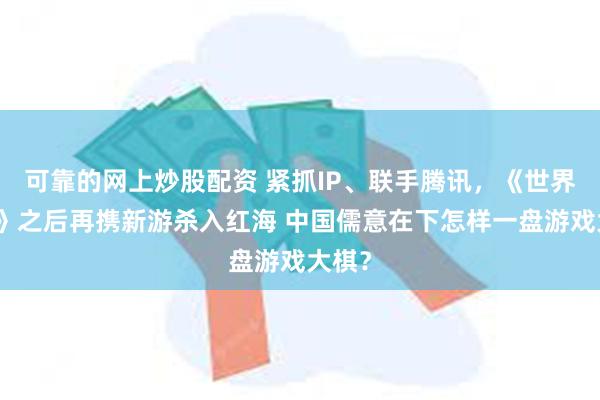 可靠的网上炒股配资 紧抓IP、联手腾讯，《世界启元》之后再携新游杀入红海 中国儒意在下怎样一盘游戏大棋？
