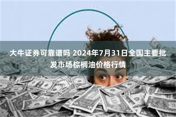 大牛证券可靠谱吗 2024年7月31日全国主要批发市场棕榈油价格行情