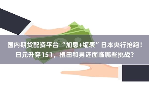 国内期货配资平台 “加息+缩表”日本央行抢跑！日元升穿151，植田和男还面临哪些挑战？