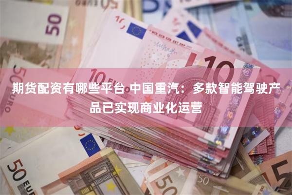 期货配资有哪些平台 中国重汽：多款智能驾驶产品已实现商业化运营