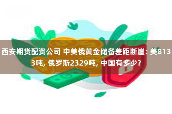 西安期货配资公司 中美俄黄金储备差距断崖: 美8133吨, 俄罗斯2329吨, 中国有多少?