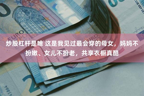 炒股杠杆是啥 这是我见过最会穿的母女，妈妈不扮嫩、女儿不扮老，共享衣橱真酷