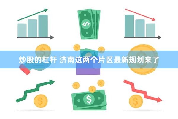 炒股的杠杆 济南这两个片区最新规划来了