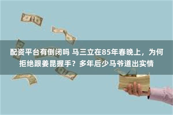 配资平台有倒闭吗 马三立在85年春晚上，为何拒绝跟姜昆握手？多年后少马爷道出实情