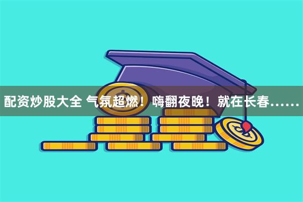 配资炒股大全 气氛超燃！嗨翻夜晚！就在长春……
