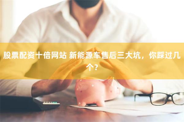 股票配资十倍网站 新能源车售后三大坑，你踩过几个？
