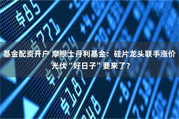 基金配资开户 摩根士丹利基金：硅片龙头联手涨价 光伏“好日子”要来了？