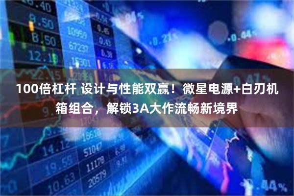 100倍杠杆 设计与性能双赢！微星电源+白刃机箱组合，解锁3A大作流畅新境界