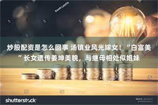 炒股配资是怎么回事 汤镇业风光嫁女！“白富美”长女遗传姜坤美貌，与继母相处似姐妹