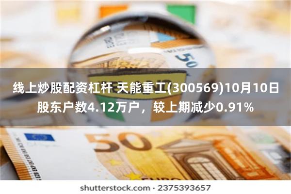 线上炒股配资杠杆 天能重工(300569)10月10日股东户数4.12万户，较上期减少0.91%