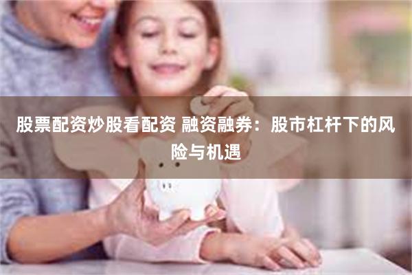 股票配资炒股看配资 融资融券：股市杠杆下的风险与机遇