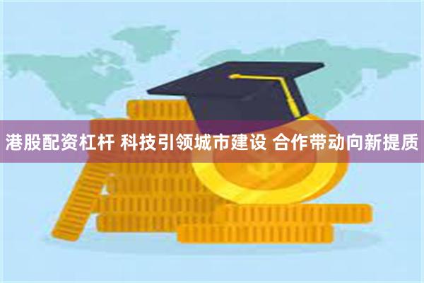 港股配资杠杆 科技引领城市建设 合作带动向新提质