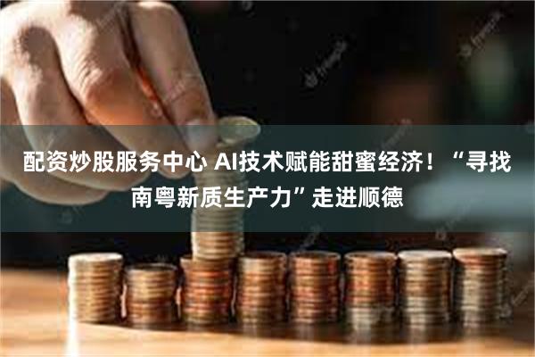 配资炒股服务中心 AI技术赋能甜蜜经济！“寻找南粤新质生产力”走进顺德