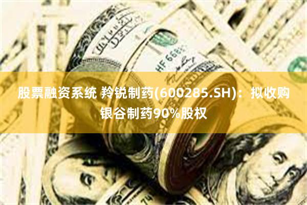 股票融资系统 羚锐制药(600285.SH)：拟收购银谷制药90%股权