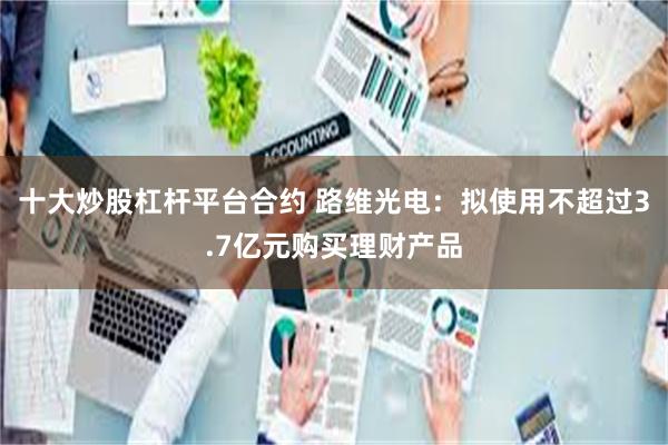 十大炒股杠杆平台合约 路维光电：拟使用不超过3.7亿元购买理财产品