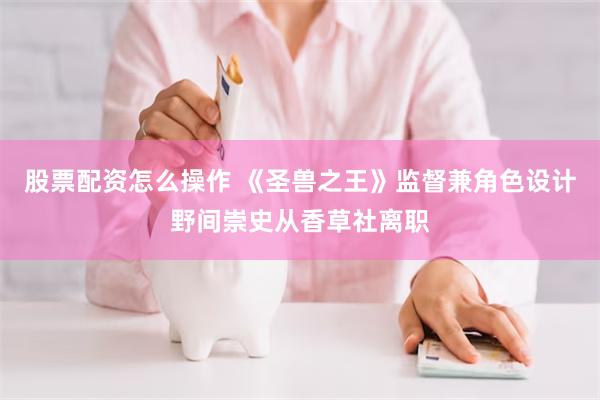 股票配资怎么操作 《圣兽之王》监督兼角色设计野间崇史从香草社离职
