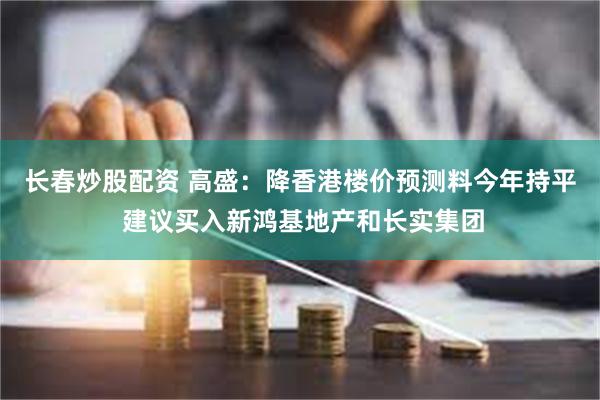 长春炒股配资 高盛：降香港楼价预测料今年持平 建议买入新鸿基地产和长实集团