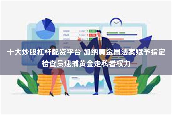 十大炒股杠杆配资平台 加纳黄金局法案赋予指定检查员逮捕黄金走私者权力
