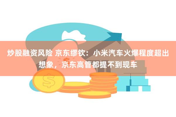 炒股融资风险 京东缪钦：小米汽车火爆程度超出想象，京东高管都提不到现车