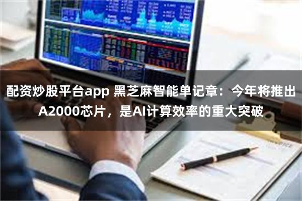 配资炒股平台app 黑芝麻智能单记章：今年将推出A2000芯片，是AI计算效率的重大突破