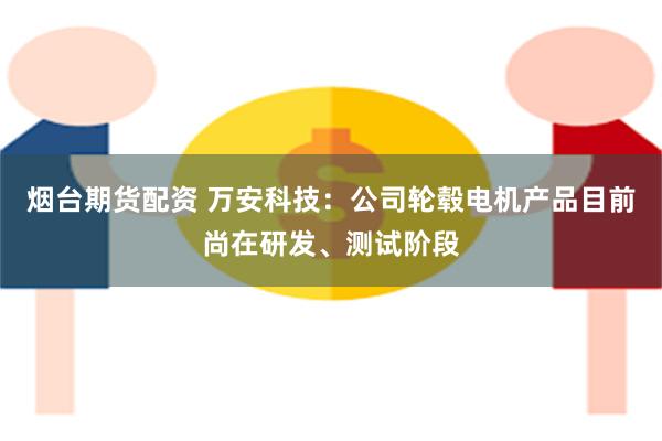 烟台期货配资 万安科技：公司轮毂电机产品目前尚在研发、测试阶段