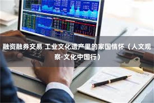 融资融券交易 工业文化遗产里的家国情怀（人文观察·文化中国行）