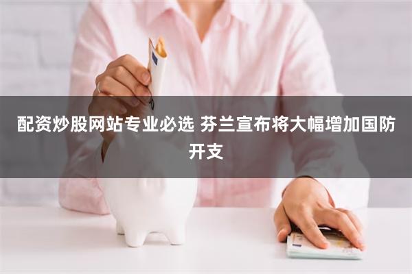 配资炒股网站专业必选 芬兰宣布将大幅增加国防开支