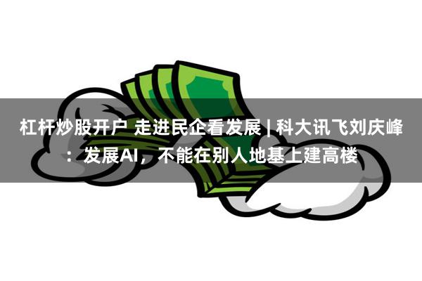 杠杆炒股开户 走进民企看发展 | 科大讯飞刘庆峰：发展AI，不能在别人地基上建高楼