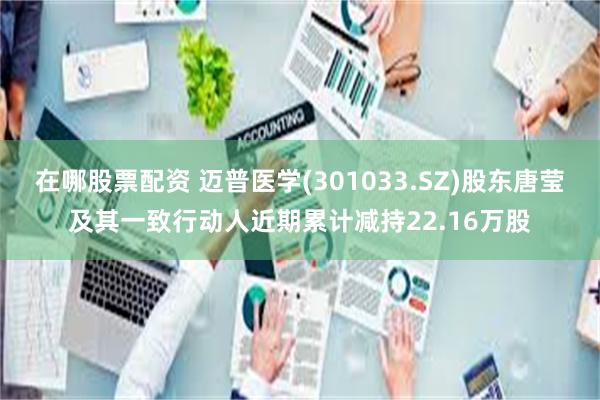 在哪股票配资 迈普医学(301033.SZ)股东唐莹及其一致行动人近期累计减持22.16万股