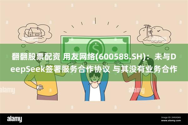 翻翻股票配资 用友网络(600588.SH)：未与DeepSeek签署服务合作协议 与其没有业务合作