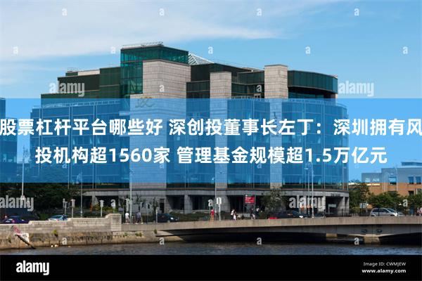 股票杠杆平台哪些好 深创投董事长左丁：深圳拥有风投机构超1560家 管理基金规模超1.5万亿元