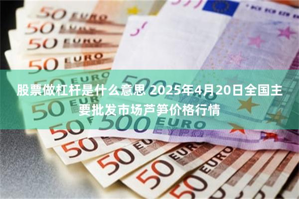 股票做杠杆是什么意思 2025年4月20日全国主要批发市场芦笋价格行情