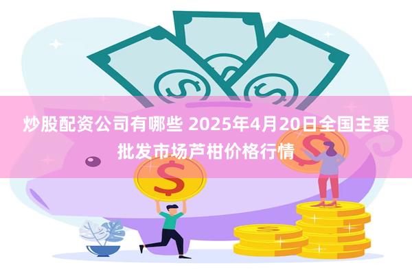 炒股配资公司有哪些 2025年4月20日全国主要批发市场芦柑价格行情