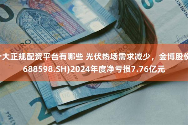 十大正规配资平台有哪些 光伏热场需求减少，金博股份(688598.SH)2024年度净亏损7.76亿元
