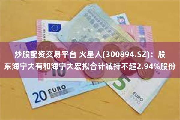 炒股配资交易平台 火星人(300894.SZ)：股东海宁大有和海宁大宏拟合计减持不超2.94%股份