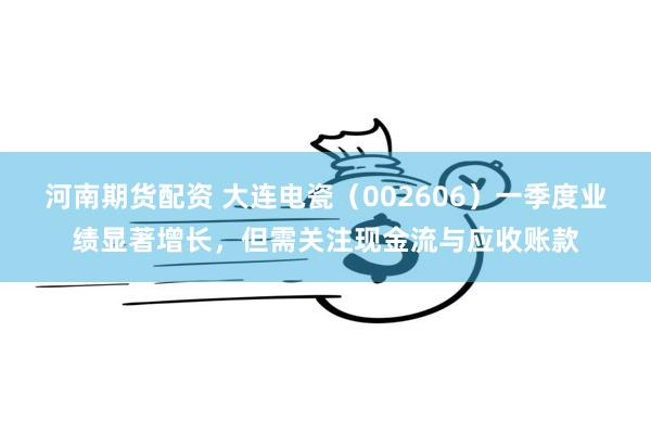 河南期货配资 大连电瓷（002606）一季度业绩显著增长，但需关注现金流与应收账款