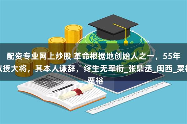 配资专业网上炒股 革命根据地创始人之一，55年拟授大将，其本人谦辞，终生无军衔_张鼎丞_闽西_粟裕