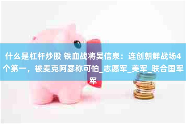 什么是杠杆炒股 铁血战将吴信泉：连创朝鲜战场4个第一，被麦克阿瑟称可怕_志愿军_美军_联合国军