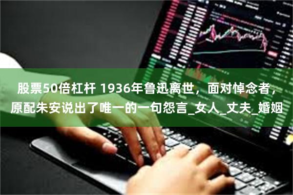 股票50倍杠杆 1936年鲁迅离世，面对悼念者，原配朱安说出了唯一的一句怨言_女人_丈夫_婚姻