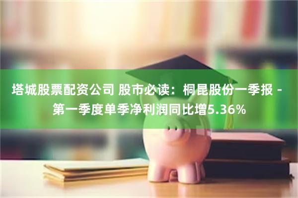 塔城股票配资公司 股市必读：桐昆股份一季报 - 第一季度单季净利润同比增5.36%