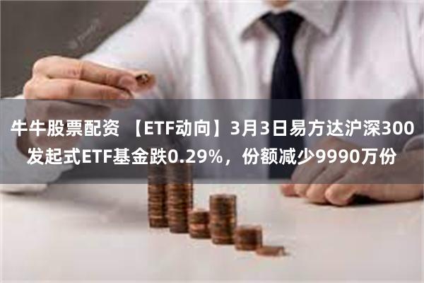 牛牛股票配资 【ETF动向】3月3日易方达沪深300发起式ETF基金跌0.29%，份额减少9990万份