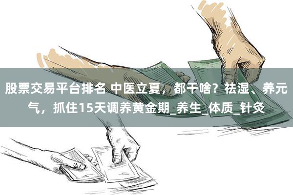 股票交易平台排名 中医立夏，都干啥？祛湿、养元气，抓住15天调养黄金期_养生_体质_针灸