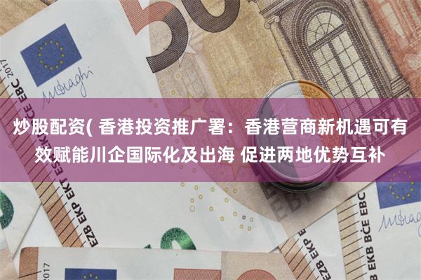 炒股配资( 香港投资推广署：香港营商新机遇可有效赋能川企国际化及出海 促进两地优势互补