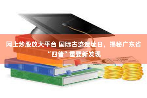 网上炒股放大平台 国际古迹遗址日，揭秘广东省“四普”重要新发现