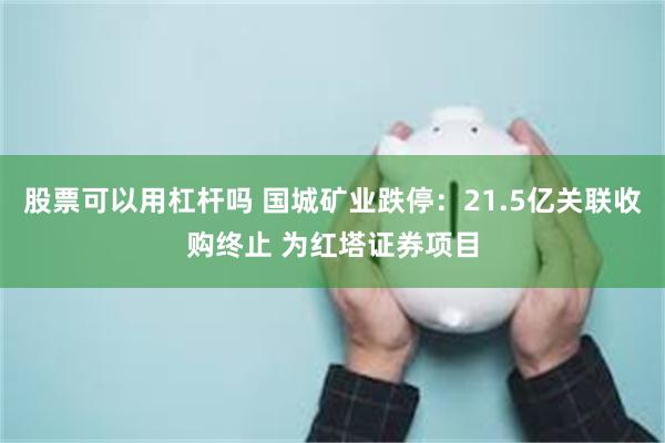 股票可以用杠杆吗 国城矿业跌停：21.5亿关联收购终止 为红塔证券项目