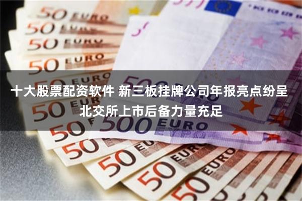 十大股票配资软件 新三板挂牌公司年报亮点纷呈 北交所上市后备力量充足