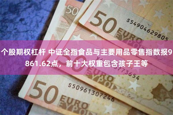 个股期权杠杆 中证全指食品与主要用品零售指数报9861.62点，前十大权重包含孩子王等